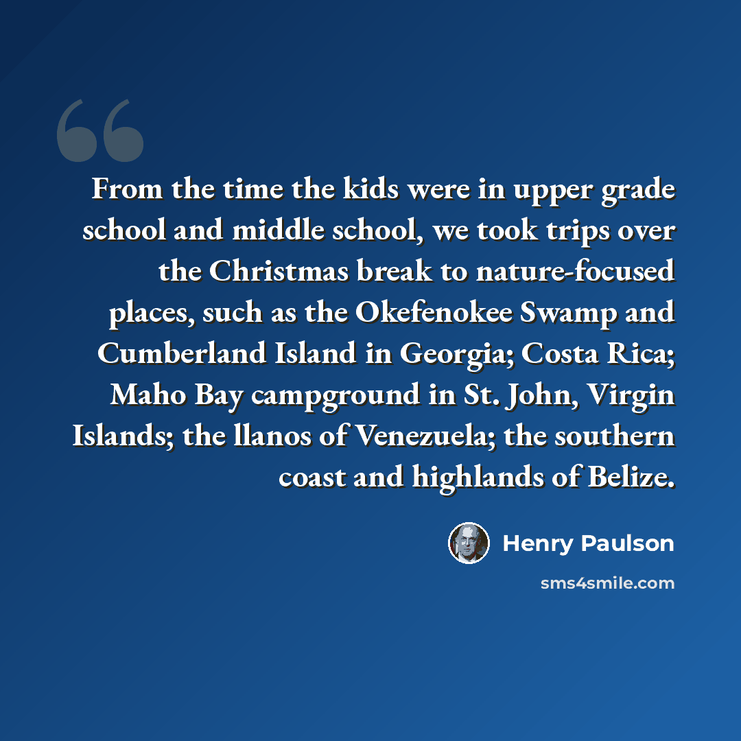 “From the time the kids were in upper grade school and middle school, we took trips over the Christmas break to nature-focused places, such as the Okefenokee Swamp and Cumberland Island in Georgia; Costa Rica; Maho Bay campground in St. John, Virgin Islands; the llanos of Venezuela; the southern…” quote by Henry Paulson