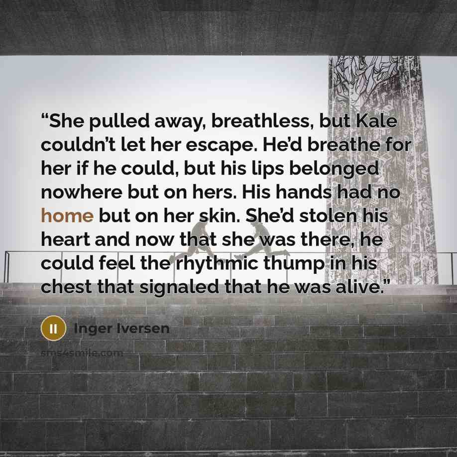 “She pulled away, breathless, but Kale couldn’t let her escape. He’d breathe for her if he could, but his lips belonged nowhere but on hers. His hands had no home but on her skin. She’d stolen his heart and now that she was there, he could feel the rhythmic thump in his chest that signaled that he…” quote by Inger Iversen
