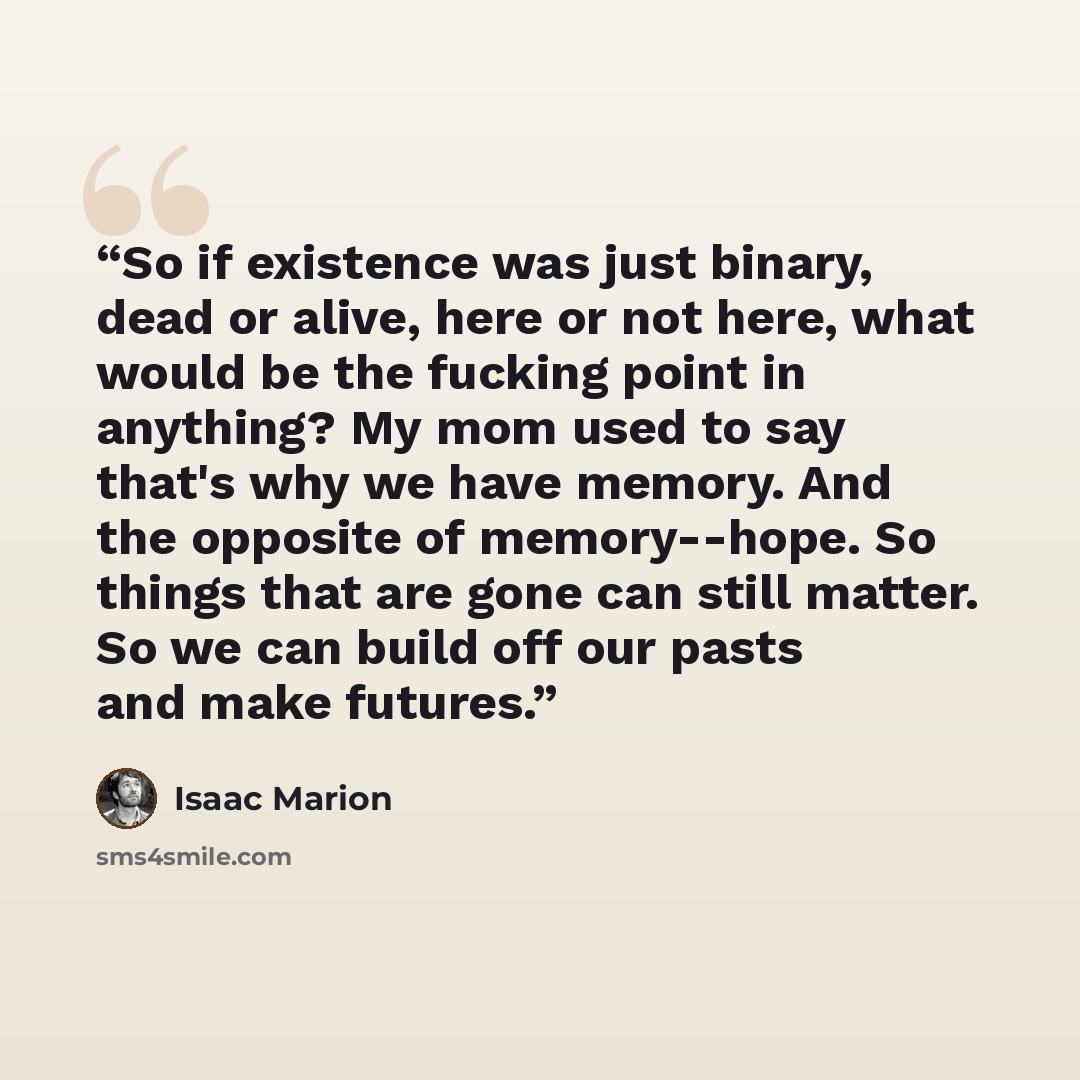 “So if existence was just binary, dead or alive, here or not here, what would be the fucking point in anything? My mom used to say that's why we have memory. And the opposite of memory--hope. So things that are gone can still matter. So we can build off our pasts and make futures.” quote by Isaac Marion