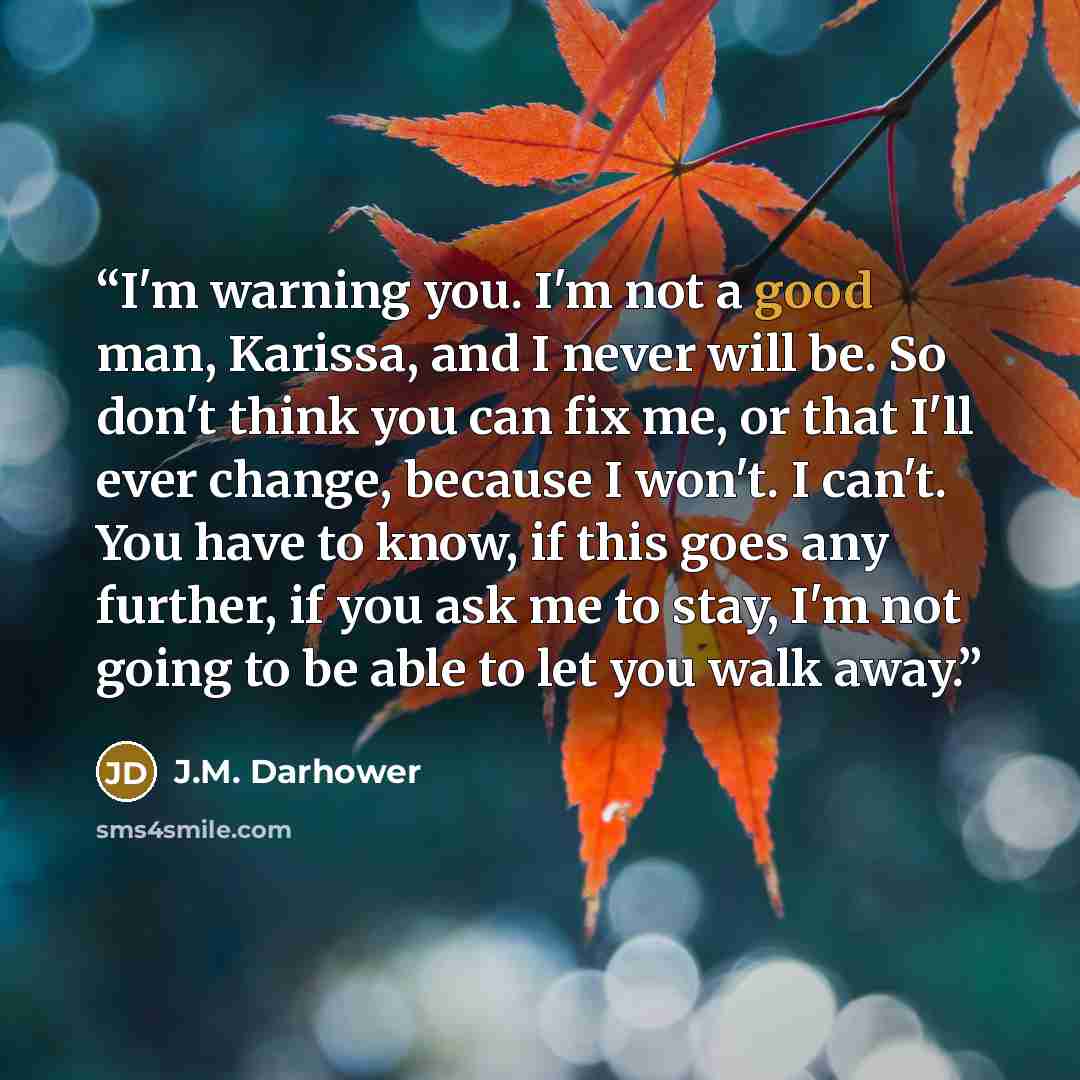 “I'm warning you. I'm not a good man, Karissa, and I never will be. So don't think you can fix me, or that I'll ever change, because I won't. I can't. You have to know, if this goes any further, if you ask me to stay, I'm not going to be able to let you walk away.” quote by J.M. Darhower