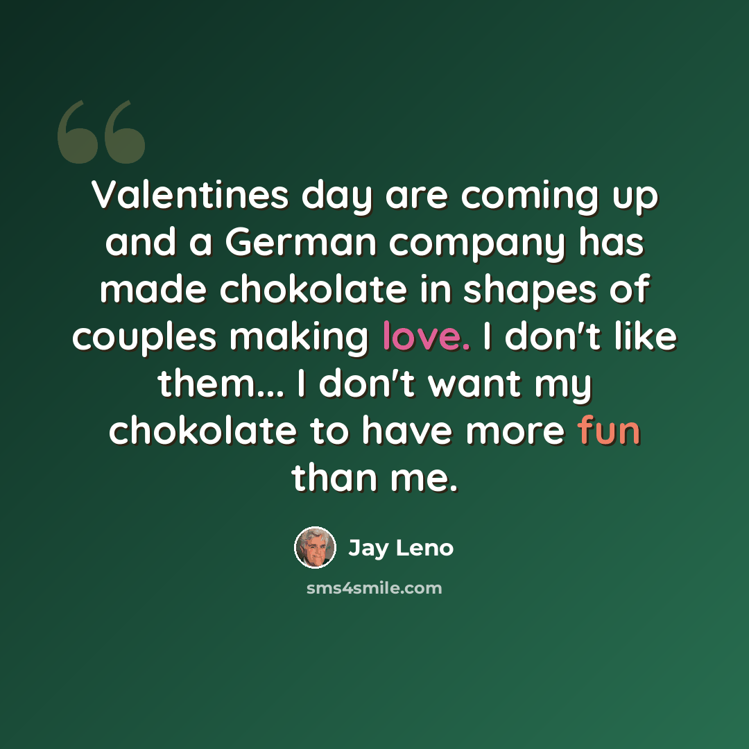 “Valentines day are coming up and a German company has made chokolate in shapes of couples making love. I don't like them... I don't want my chokolate to have more fun than me.” quote by Jay Leno
