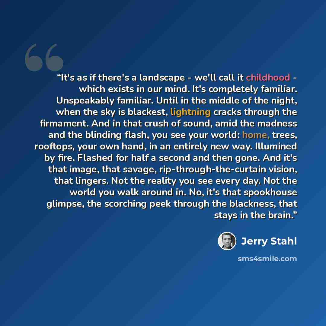 “It's as if there's a landscape - we'll call it childhood - which exists in our mind. It's completely familiar. Unspeakably familiar. Until in the middle of the night, when the sky is blackest, lightning cracks through the firmament. And in that crush of sound, amid the madness and the blinding…” quote by Jerry Stahl