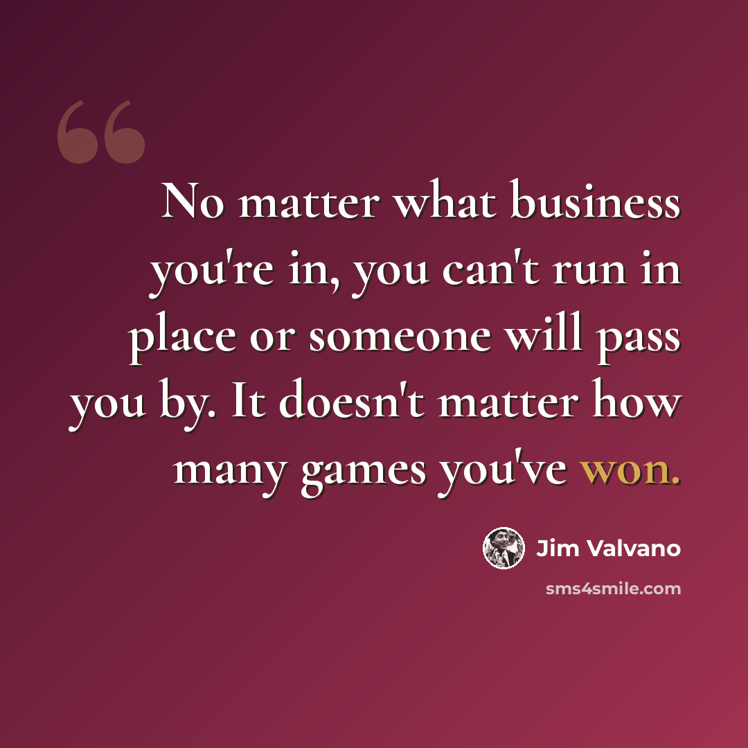 “No matter what business you're in, you can't run in place or someone will pass you by. It doesn't matter how many games you've won.” quote by Jim Valvano