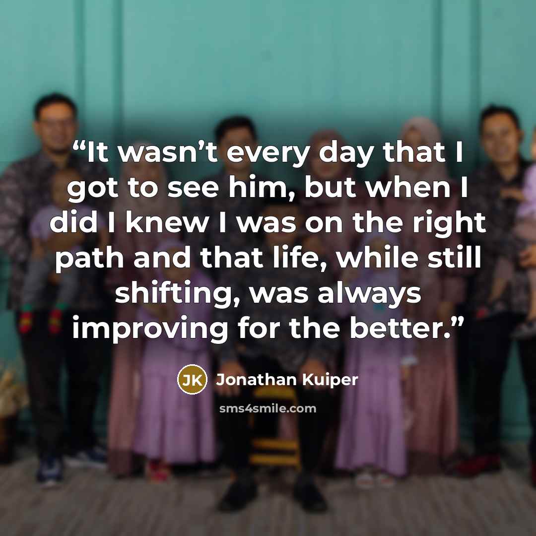 “It wasn’t every day that I got to see him, but when I did I knew I was on the right path and that life, while still shifting, was always improving for the better.” quote by Jonathan Kuiper