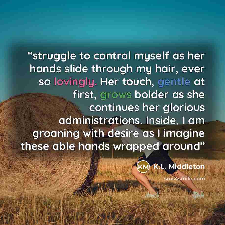“struggle to control myself as her hands slide through my hair, ever so lovingly. Her touch, gentle at first, grows bolder as she continues her glorious administrations. Inside, I am groaning with desire as I imagine these able hands wrapped around” quote by K.L. Middleton