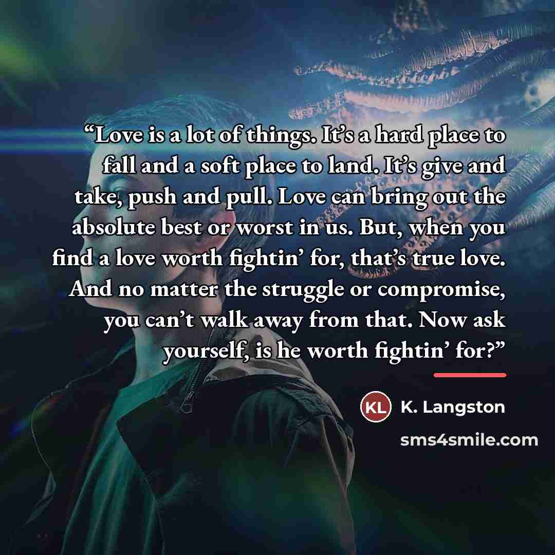 “Love is a lot of things. It’s a hard place to fall and a soft place to land. It’s give and take, push and pull. Love can bring out the absolute best or worst in us. But, when you find a love worth fightin’ for, that’s true love. And no matter the struggle or compromise, you can’t walk away from…” quote by K. Langston
