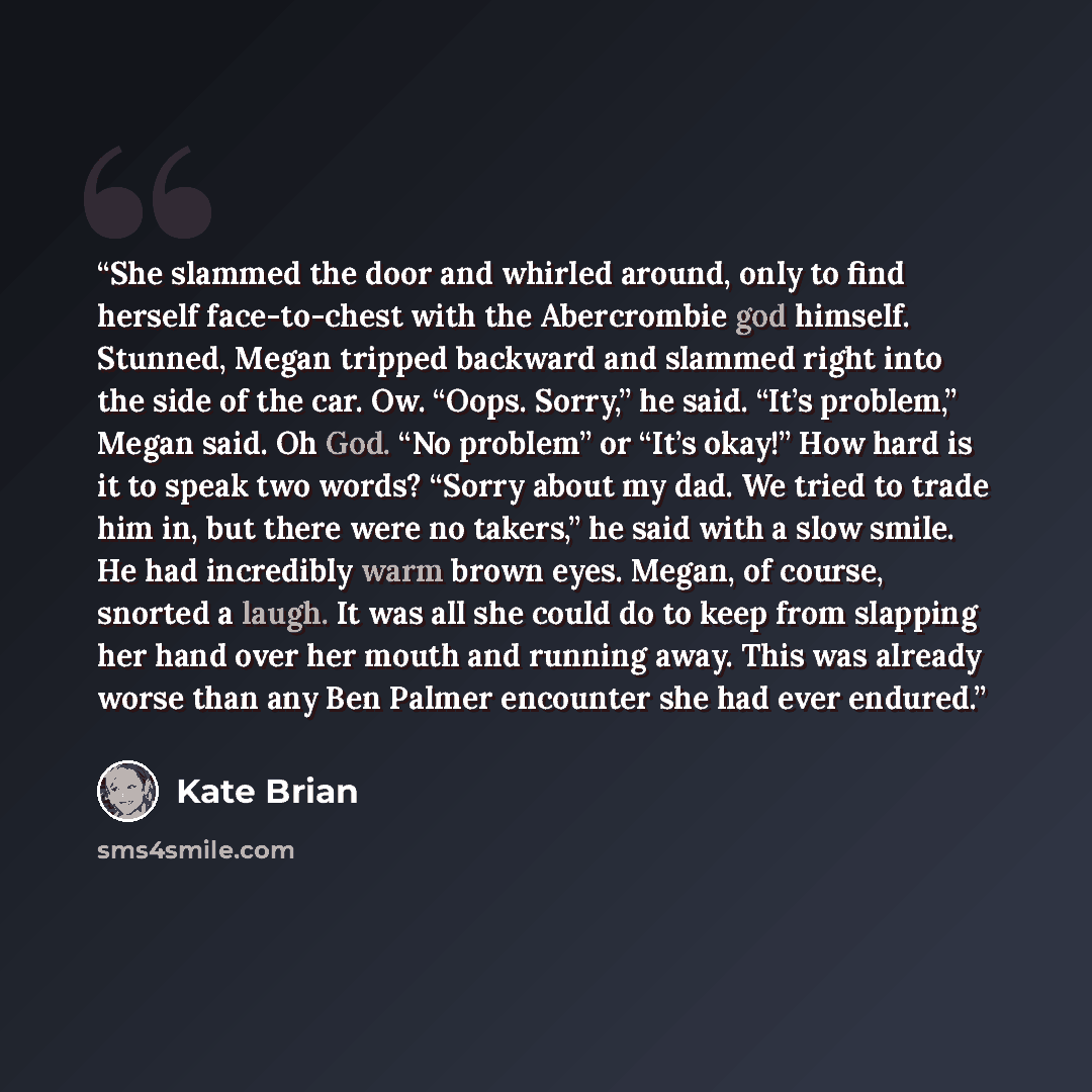 “She slammed the door and whirled around, only to find herself face-to-chest with the Abercrombie god himself. Stunned, Megan tripped backward and slammed right into the side of the car. Ow. “Oops. Sorry,” he said. “It’s problem,” Megan said. Oh God. “No problem” or “It’s okay!” How hard is it to…” quote by Kate Brian