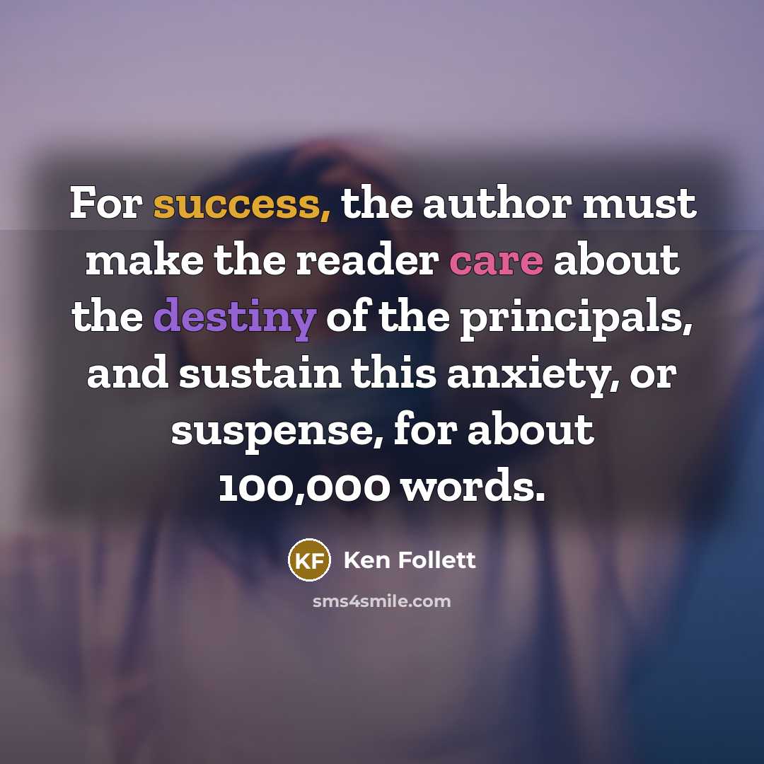 “For success, the author must make the reader care about the destiny of the principals, and sustain this anxiety, or suspense, for about 100,000 words.” quote by Ken Follett