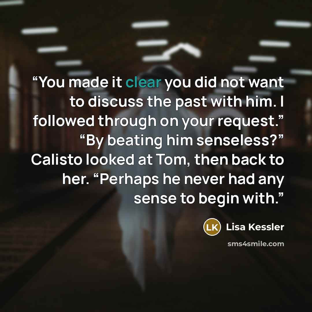“You made it clear you did not want to discuss the past with him. I followed through on your request.” “By beating him senseless?” Calisto looked at Tom, then back to her. “Perhaps he never had any sense to begin with.” quote by Lisa Kessler