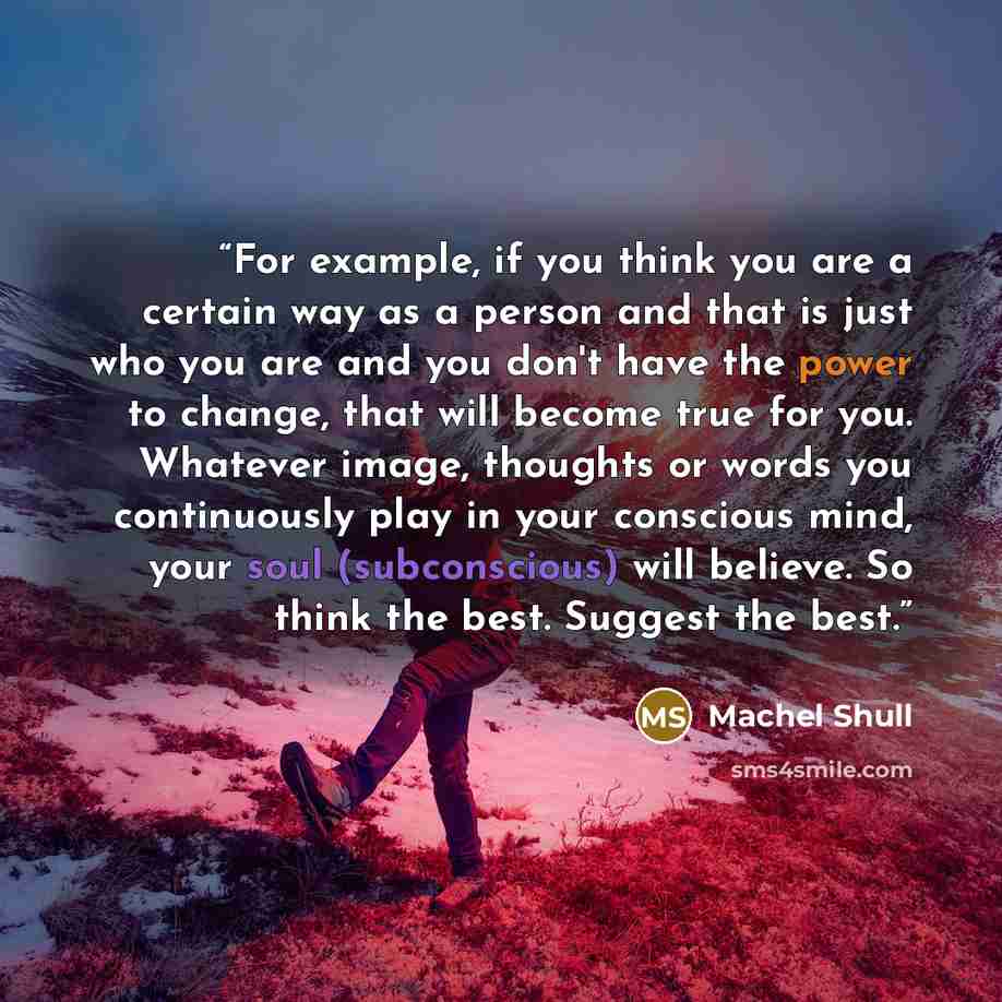 “For example, if you think you are a certain way as a person and that is just who you are and you don't have the power to change, that will become true for you. Whatever image, thoughts or words you continuously play in your conscious mind, your soul (subconscious) will believe. So think the best…” quote by Machel Shull