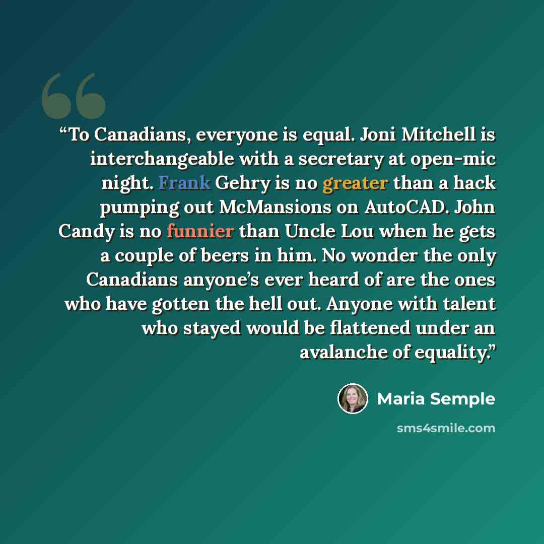 “To Canadians, everyone is equal. Joni Mitchell is interchangeable with a secretary at open-mic night. Frank Gehry is no greater than a hack pumping out McMansions on AutoCAD. John Candy is no funnier than Uncle Lou when he gets a couple of beers in him. No wonder the only Canadians anyone’s ever…” quote by Maria Semple