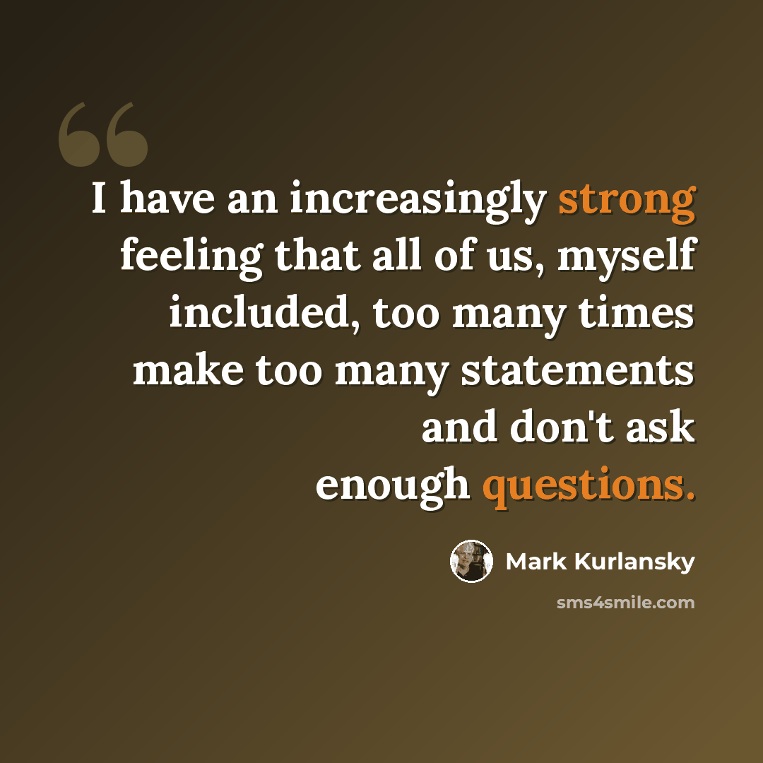 “I have an increasingly strong feeling that all of us, myself included, too many times make too many statements and don't ask enough questions.” quote by Mark Kurlansky