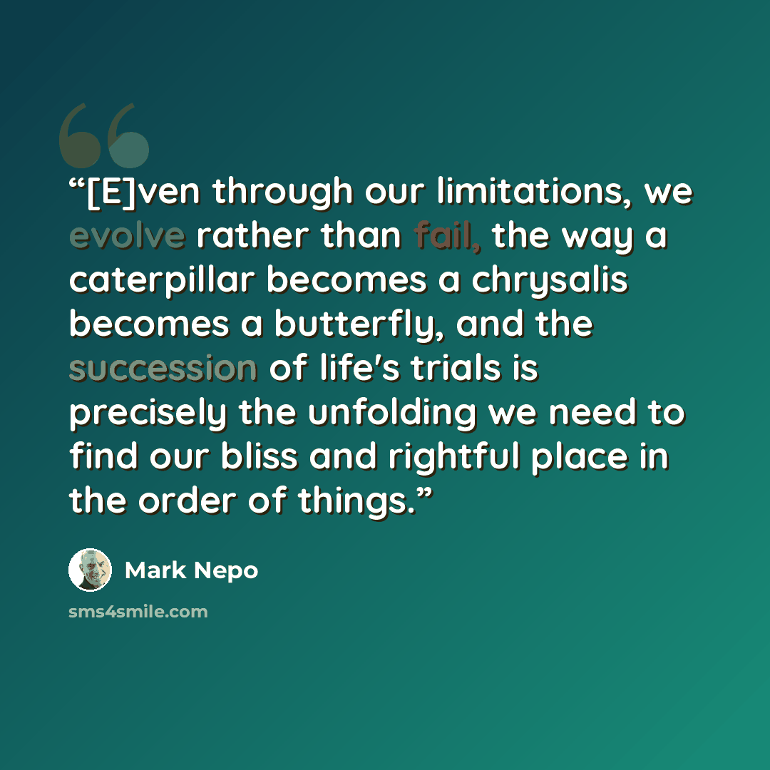 “[E]ven through our limitations, we evolve rather than fail, the way a caterpillar becomes a chrysalis becomes a butterfly, and the succession of life's trials is precisely the unfolding we need to find our bliss and rightful place in the order of things.” quote by Mark Nepo