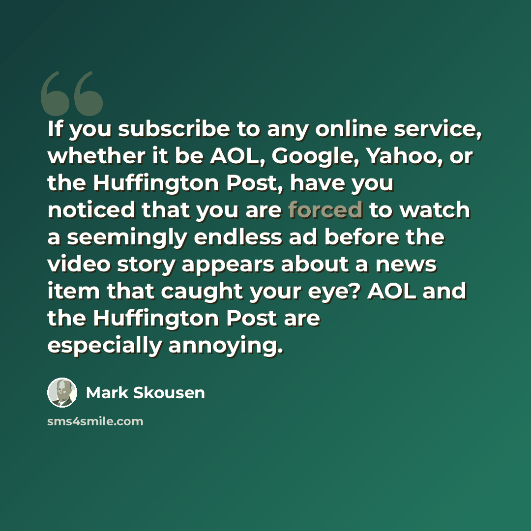 “If you subscribe to any online service, whether it be AOL, Google, Yahoo, or the Huffington Post, have you noticed that you are forced to watch a seemingly endless ad before the video story appears about a news item that caught your eye? AOL and the Huffington Post are especially annoying.” quote by Mark Skousen