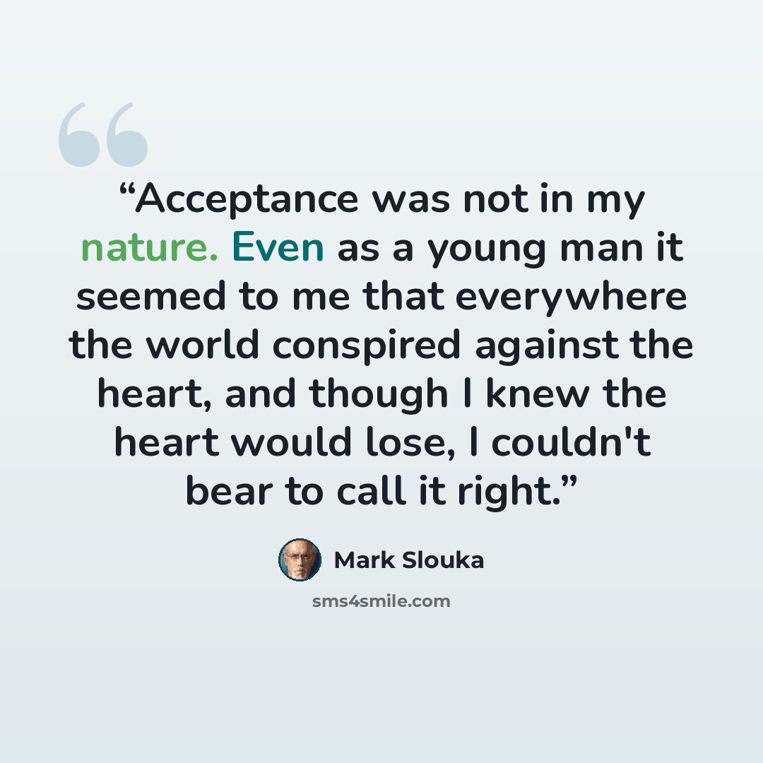 “Acceptance was not in my nature. Even as a young man it seemed to me that everywhere the world conspired against the heart, and though I knew the heart would lose, I couldn't bear to call it right.” quote by Mark Slouka