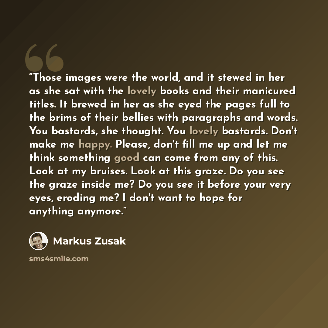 “Those images were the world, and it stewed in her as she sat with the lovely books and their manicured titles. It brewed in her as she eyed the pages full to the brims of their bellies with paragraphs and words. You bastards, she thought. You lovely bastards. Don't make me happy. Please, don't…” quote by Markus Zusak