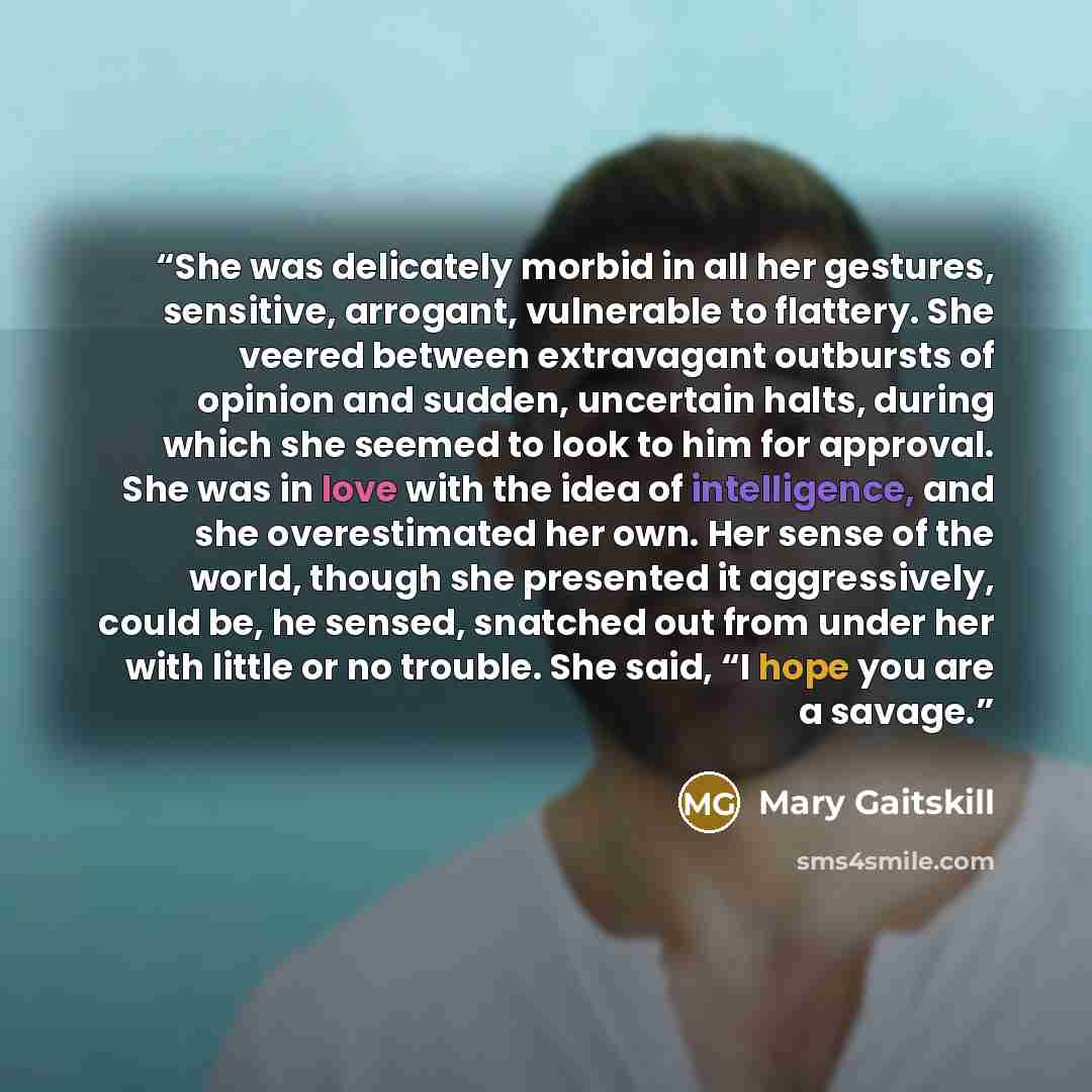 “She was delicately morbid in all her gestures, sensitive, arrogant, vulnerable to flattery. She veered between extravagant outbursts of opinion and sudden, uncertain halts, during which she seemed to look to him for approval. She was in love with the idea of intelligence, and she overestimated her…” quote by Mary Gaitskill