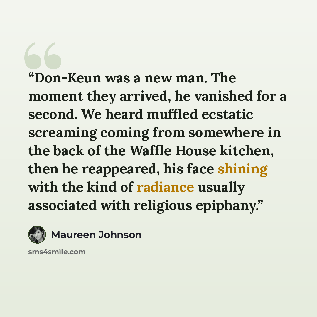 “Don-Keun was a new man. The moment they arrived, he vanished for a second. We heard muffled ecstatic screaming coming from somewhere in the back of the Waffle House kitchen, then he reappeared, his face shining with the kind of radiance usually associated with religious epiphany.” quote by Maureen Johnson