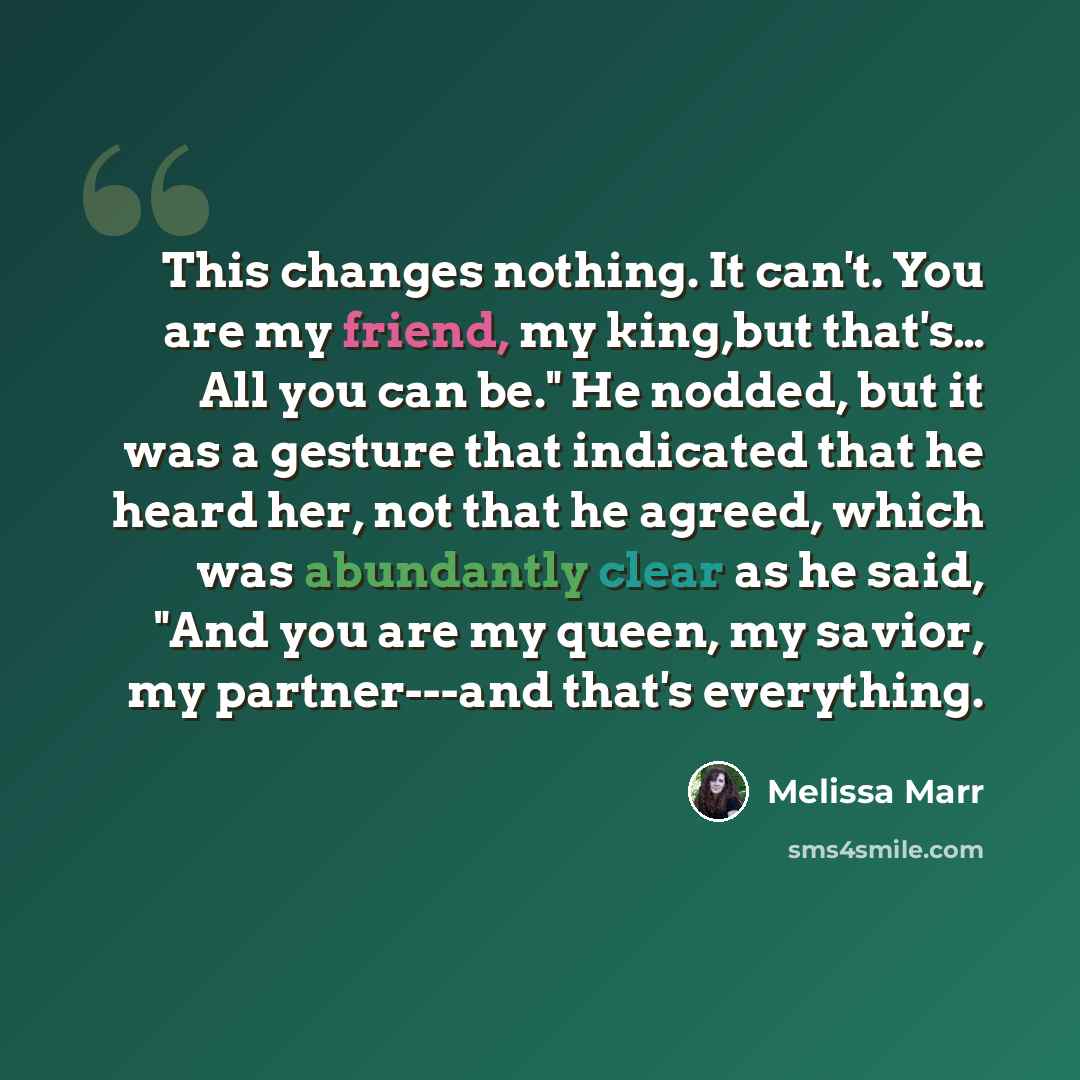 “This changes nothing. It can't. You are my friend, my king,but that's… All you can be." He nodded, but it was a gesture that indicated that he heard her, not that he agreed, which was abundantly clear as he said, "And you are my queen, my savior, my partner---and that's everything.” quote by Melissa Marr