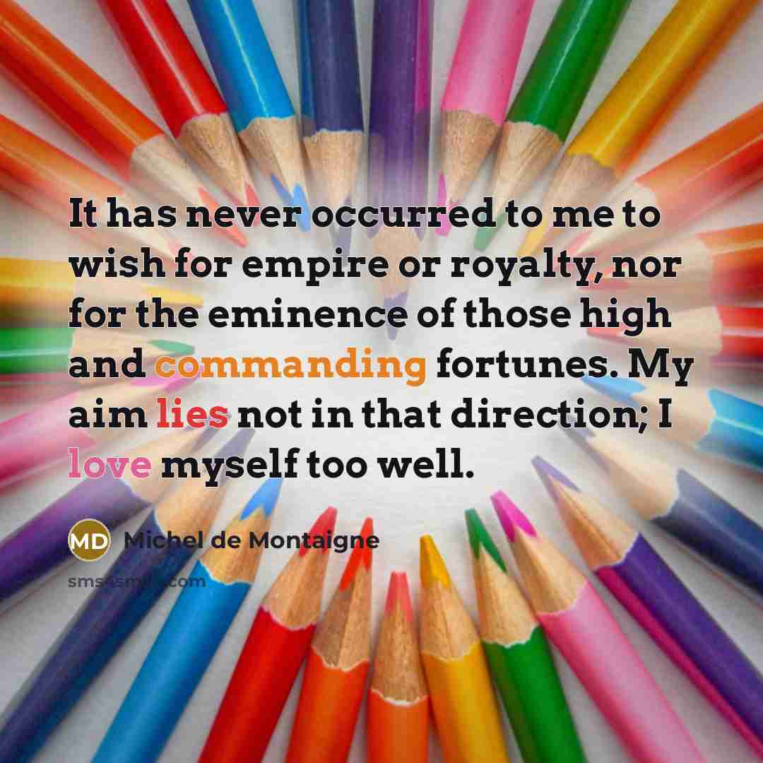 “It has never occurred to me to wish for empire or royalty, nor for the eminence of those high and commanding fortunes. My aim lies not in that direction; I love myself too well.” quote by Michel de Montaigne