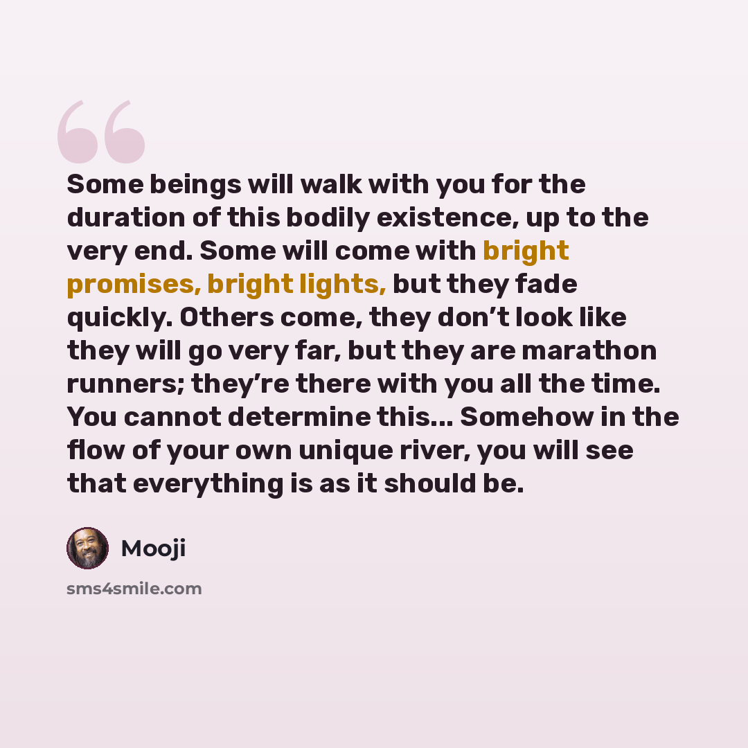 “Some beings will walk with you for the duration of this bodily existence, up to the very end. Some will come with bright promises, bright lights, but they fade quickly. Others come, they don’t look like they will go very far, but they are marathon runners; they’re there with you all the time. You…” quote by Mooji