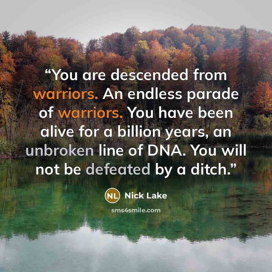 “You are descended from warriors. An endless parade of warriors. You have been alive for a billion years, an unbroken line of DNA. You will not be defeated by a ditch.” quote by Nick Lake