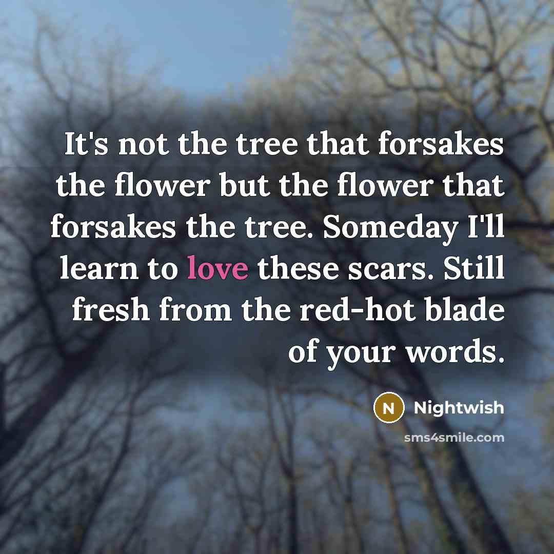 “It's not the tree that forsakes the flower but the flower that forsakes the tree. Someday I'll learn to love these scars. Still fresh from the red-hot blade of your words.” quote by Nightwish