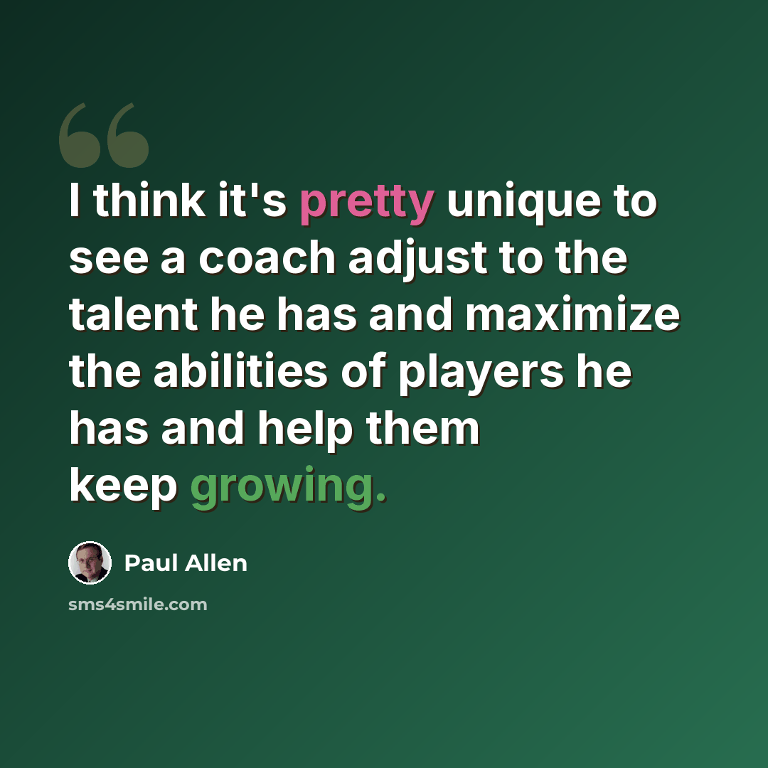 “I think it's pretty unique to see a coach adjust to the talent he has and maximize the abilities of players he has and help them keep growing.” quote by Paul Allen