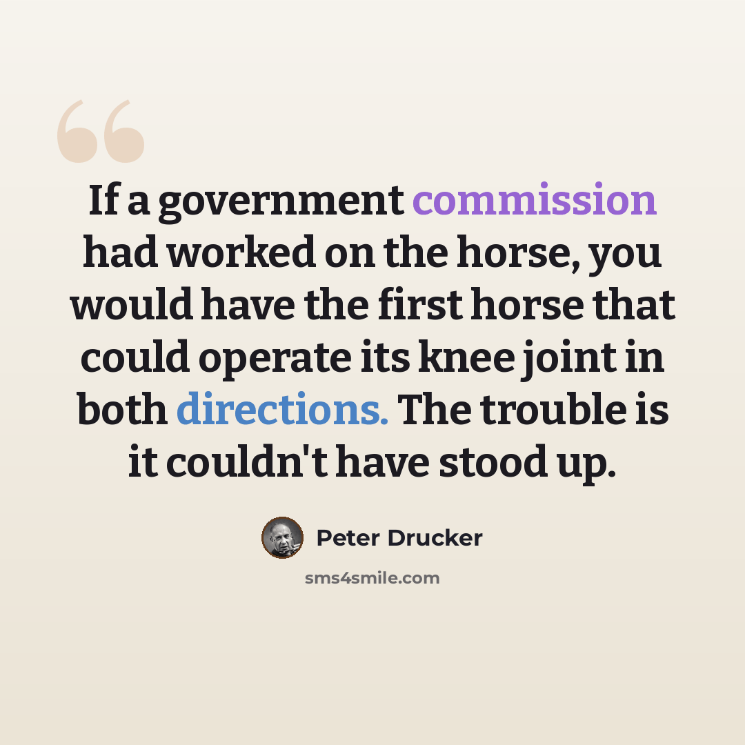 “If a government commission had worked on the horse, you would have the first horse that could operate its knee joint in both directions. The trouble is it couldn't have stood up.” quote by Peter Drucker