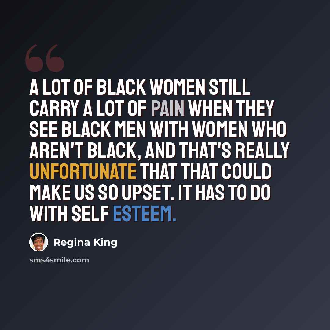“A lot of black women still carry a lot of pain when they see black men with women who aren't black, and that's really unfortunate that that could make us so upset. It has to do with self esteem.” quote by Regina King