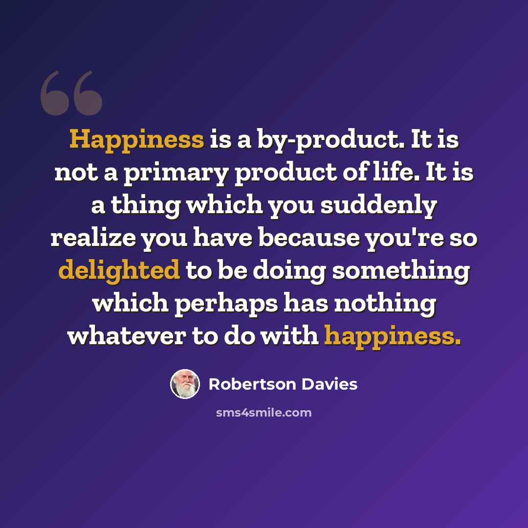 “Happiness is a by-product. It is not a primary product of life. It is a thing which you suddenly realize you have because you're so delighted to be doing something which perhaps has nothing whatever to do with happiness.” quote by Robertson Davies