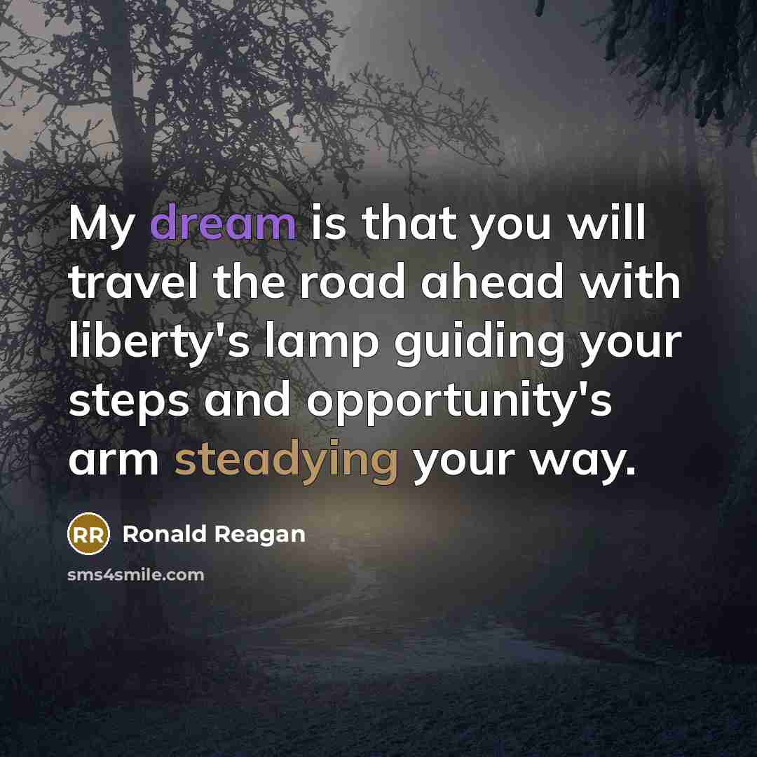 “My dream is that you will travel the road ahead with liberty's lamp guiding your steps and opportunity's arm steadying your way.” quote by Ronald Reagan