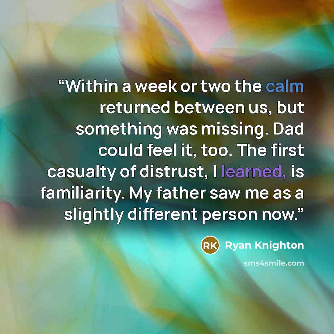 “Within a week or two the calm returned between us, but something was missing. Dad could feel it, too. The first casualty of distrust, I learned, is familiarity. My father saw me as a slightly different person now.” quote by Ryan Knighton