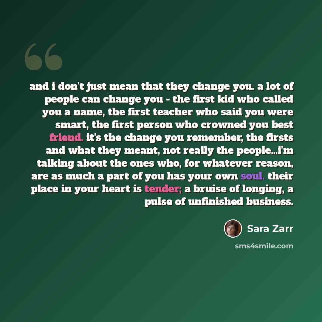 “and i don't just mean that they change you. a lot of people can change you - the first kid who called you a name, the first teacher who said you were smart, the first person who crowned you best friend. it's the change you remember, the firsts and what they meant, not really the people…i'm talking…” quote by Sara Zarr