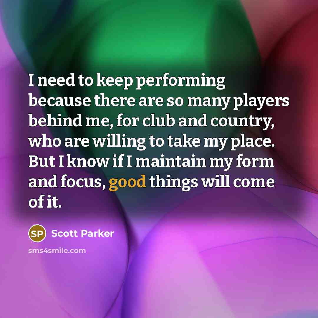 “I need to keep performing because there are so many players behind me, for club and country, who are willing to take my place. But I know if I maintain my form and focus, good things will come of it.” quote by Scott Parker