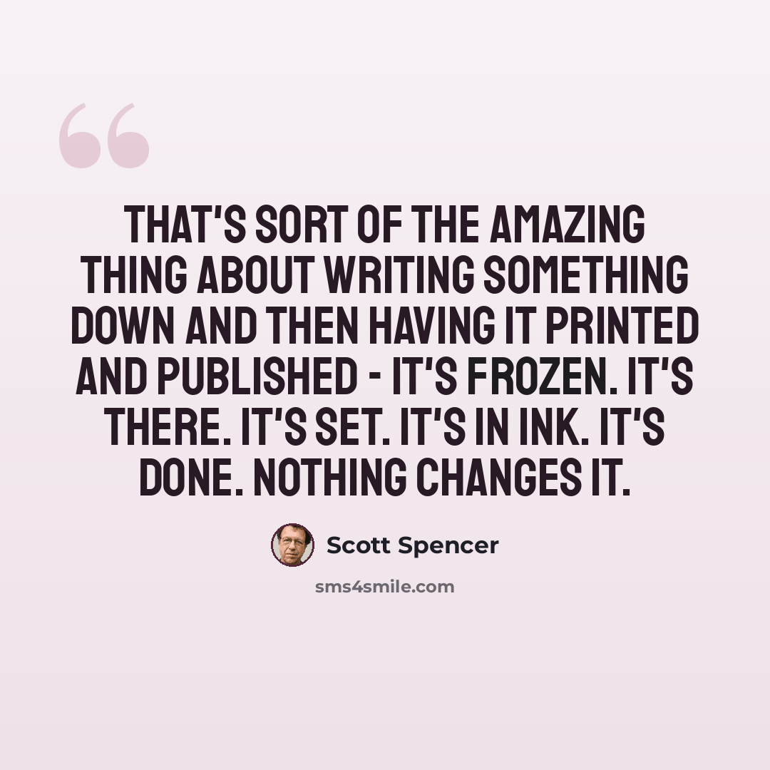 “That's sort of the amazing thing about writing something down and then having it printed and published - it's frozen. It's there. It's set. It's in ink. It's done. Nothing changes it.” quote by Scott Spencer