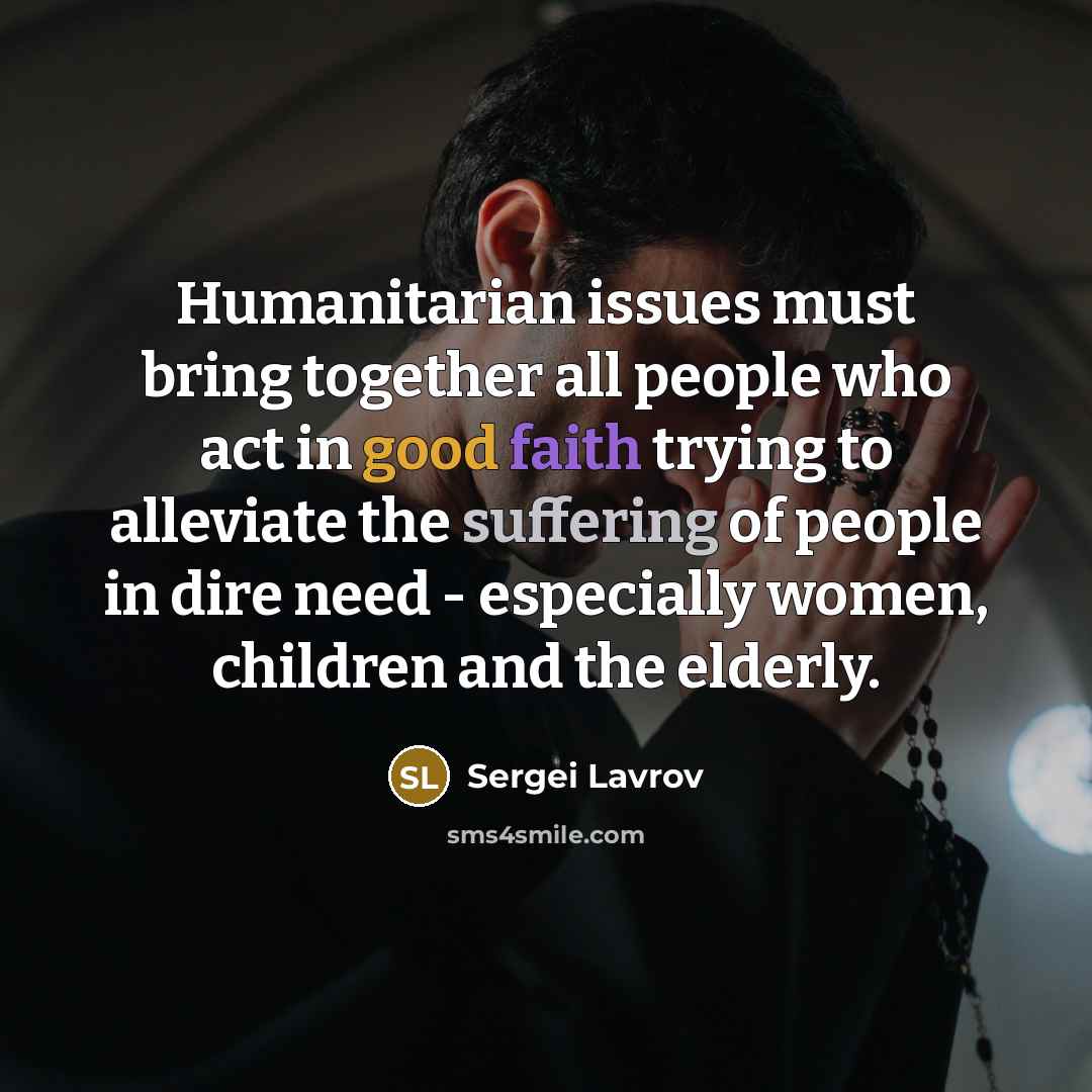 “Humanitarian issues must bring together all people who act in good faith trying to alleviate the suffering of people in dire need - especially women, children and the elderly.” quote by Sergei Lavrov