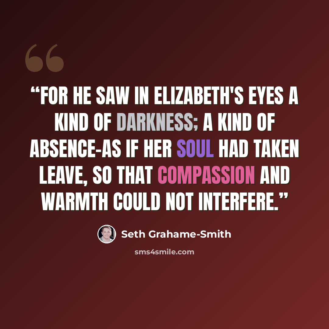 “for he saw in Elizabeth's eyes a kind of darkness; a kind of absence-as if her soul had taken leave, so that compassion and warmth could not interfere.” quote by Seth Grahame-Smith