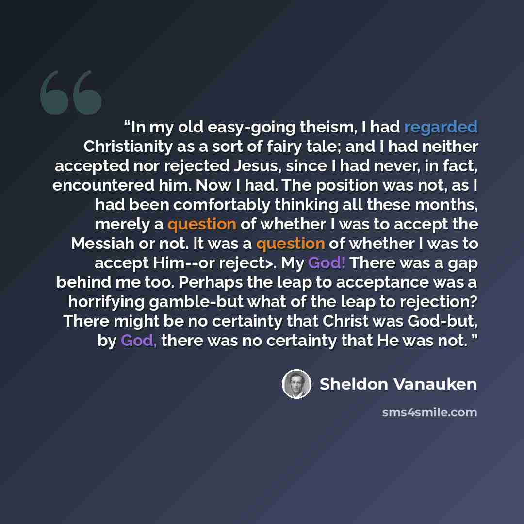 “In my old easy-going theism, I had regarded Christianity as a sort of fairy tale; and I had neither accepted nor rejected Jesus, since I had never, in fact, encountered him. Now I had. The position was not, as I had been comfortably thinking all these months, merely a question of whether I was to…” quote by Sheldon Vanauken