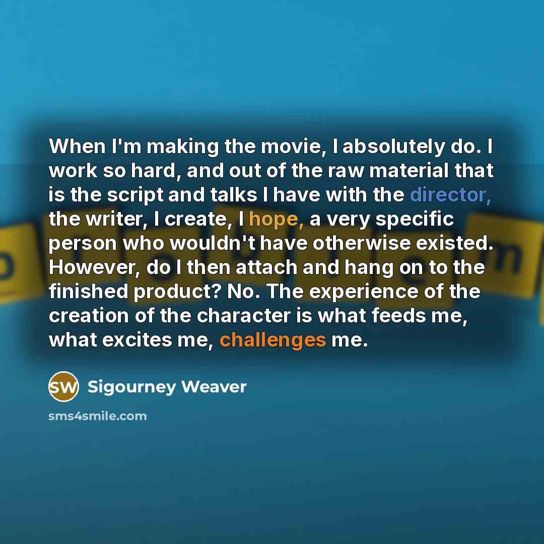 “When I'm making the movie, I absolutely do. I work so hard, and out of the raw material that is the script and talks I have with the director, the writer, I create, I hope, a very specific person who wouldn't have otherwise existed. However, do I then attach and hang on to the finished product?…” quote by Sigourney Weaver