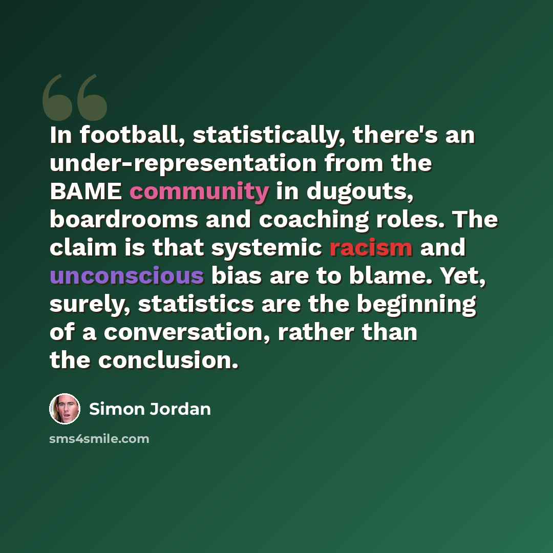 “In football, statistically, there's an under-representation from the BAME community in dugouts, boardrooms and coaching roles. The claim is that systemic racism and unconscious bias are to blame. Yet, surely, statistics are the beginning of a conversation, rather than the conclusion.” quote by Simon Jordan