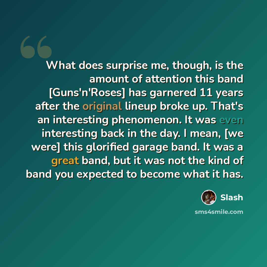 “What does surprise me, though, is the amount of attention this band [Guns'n'Roses] has garnered 11 years after the original lineup broke up. That's an interesting phenomenon. It was even interesting back in the day. I mean, [we were] this glorified garage band. It was a great band, but it was not…” quote by Slash