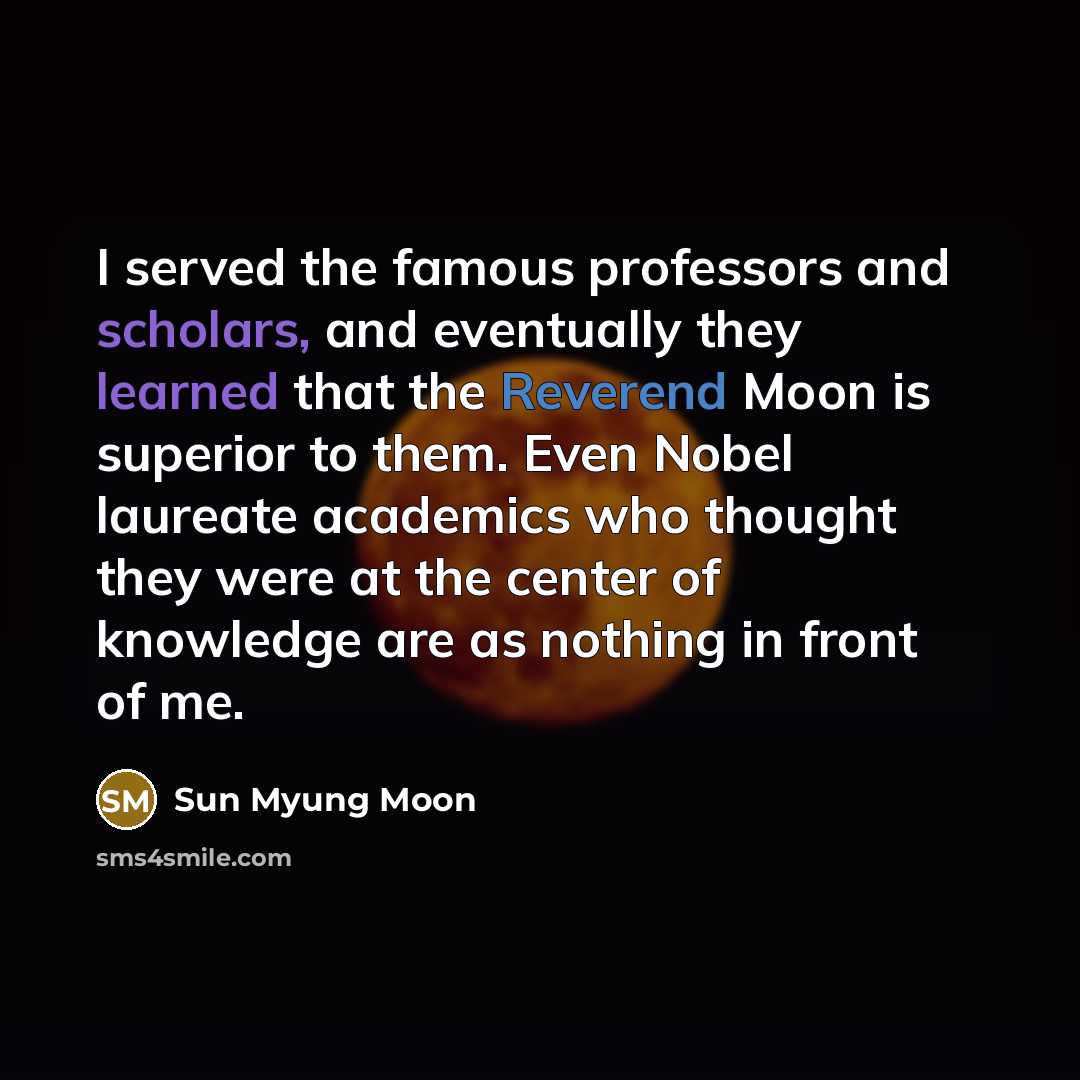 “I served the famous professors and scholars, and eventually they learned that the Reverend Moon is superior to them. Even Nobel laureate academics who thought they were at the center of knowledge are as nothing in front of me.” quote by Sun Myung Moon