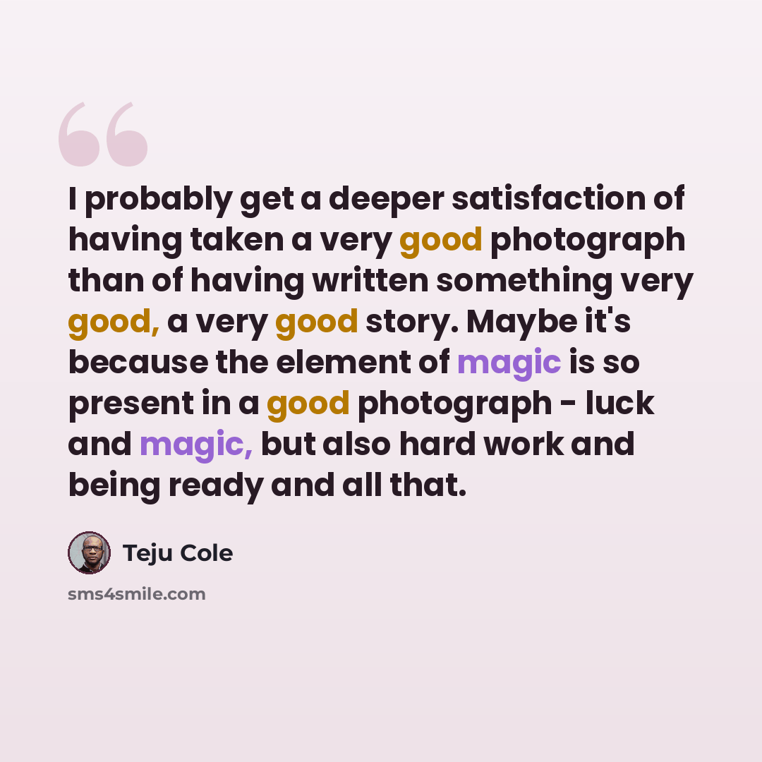 “I probably get a deeper satisfaction of having taken a very good photograph than of having written something very good, a very good story. Maybe it's because the element of magic is so present in a good photograph - luck and magic, but also hard work and being ready and all that.” quote by Teju Cole