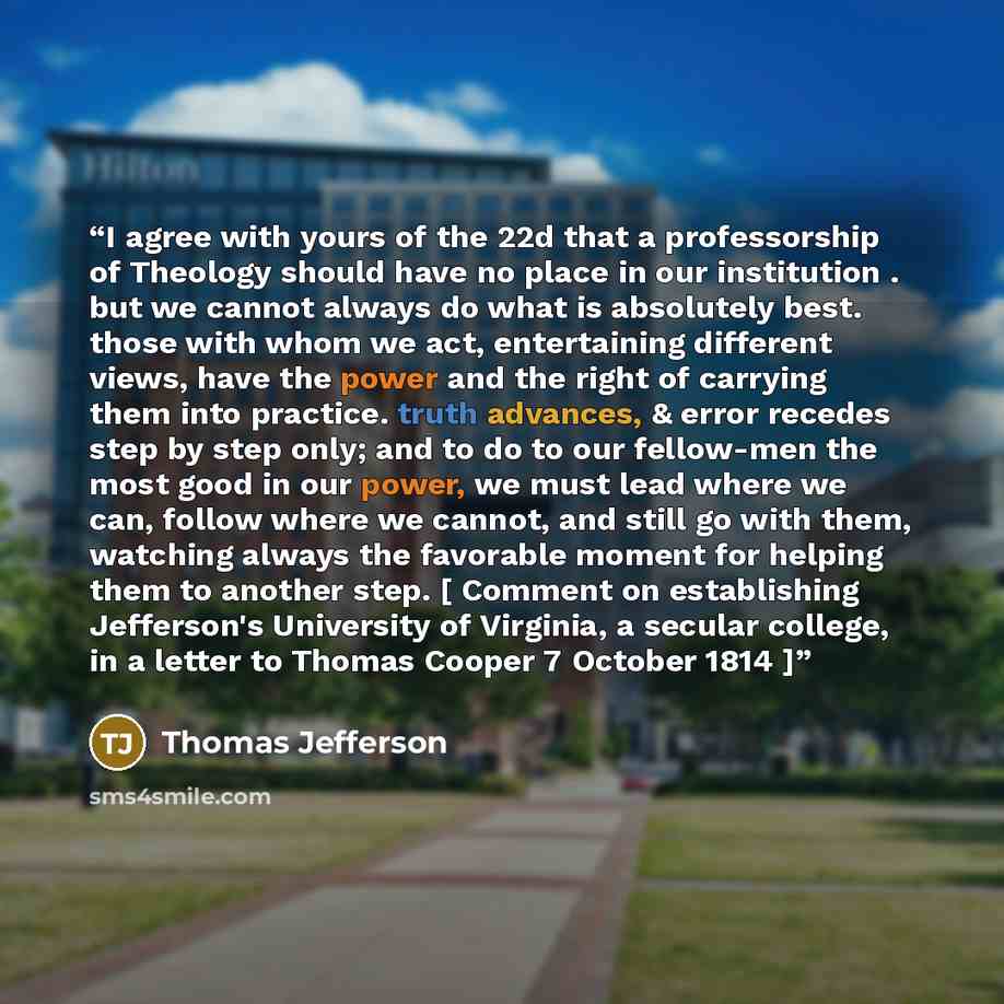 “I agree with yours of the 22d that a professorship of Theology should have no place in our institution . but we cannot always do what is absolutely best. those with whom we act, entertaining different views, have the power and the right of carrying them into practice. truth advances, & error…” quote by Thomas Jefferson