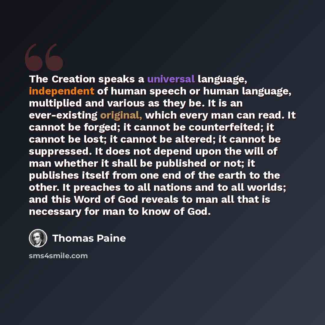 “The Creation speaks a universal language, independent of human speech or human language, multiplied and various as they be. It is an ever-existing original, which every man can read. It cannot be forged; it cannot be counterfeited; it cannot be lost; it cannot be altered; it cannot be suppressed…” quote by Thomas Paine