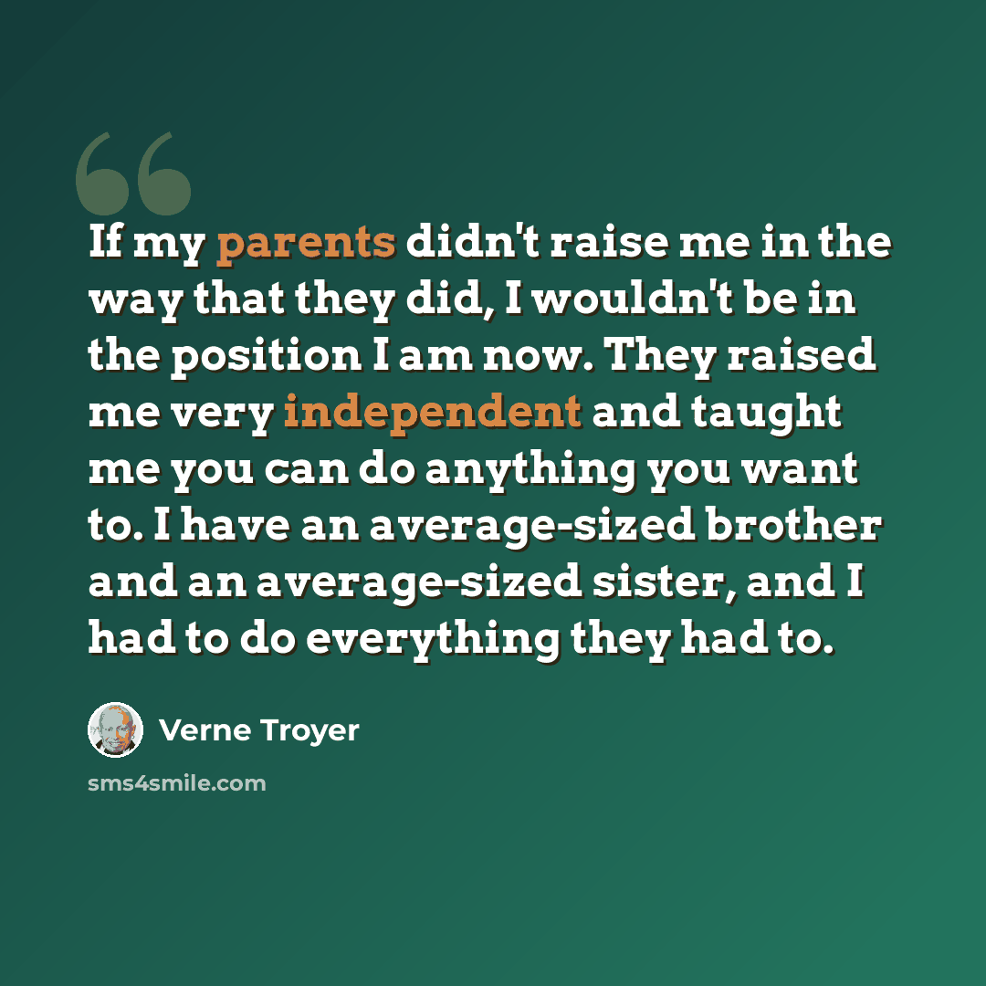 “If my parents didn't raise me in the way that they did, I wouldn't be in the position I am now. They raised me very independent and taught me you can do anything you want to. I have an average-sized brother and an average-sized sister, and I had to do everything they had to.” quote by Verne Troyer