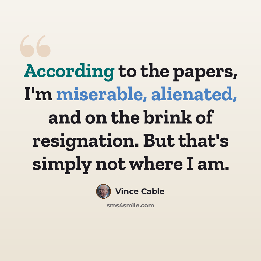 “According to the papers, I'm miserable, alienated, and on the brink of resignation. But that's simply not where I am.” quote by Vince Cable