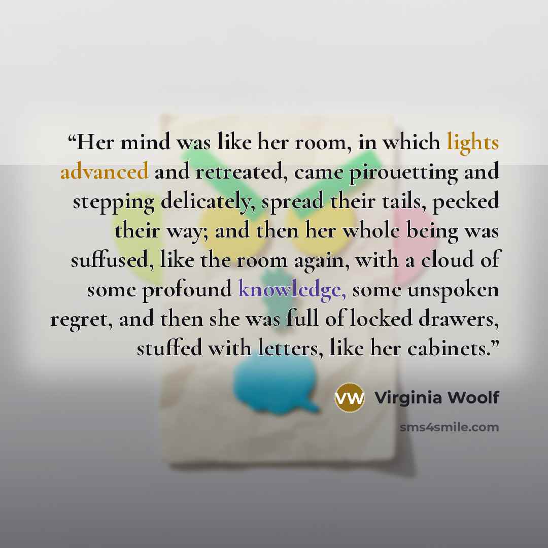 “Her mind was like her room, in which lights advanced and retreated, came pirouetting and stepping delicately, spread their tails, pecked their way; and then her whole being was suffused, like the room again, with a cloud of some profound knowledge, some unspoken regret, and then she was full of…” quote by Virginia Woolf