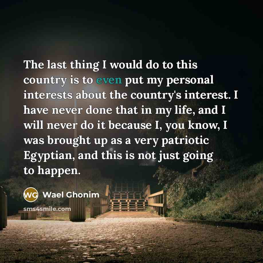 “The last thing I would do to this country is to even put my personal interests about the country's interest. I have never done that in my life, and I will never do it because I, you know, I was brought up as a very patriotic Egyptian, and this is not just going to happen.” quote by Wael Ghonim